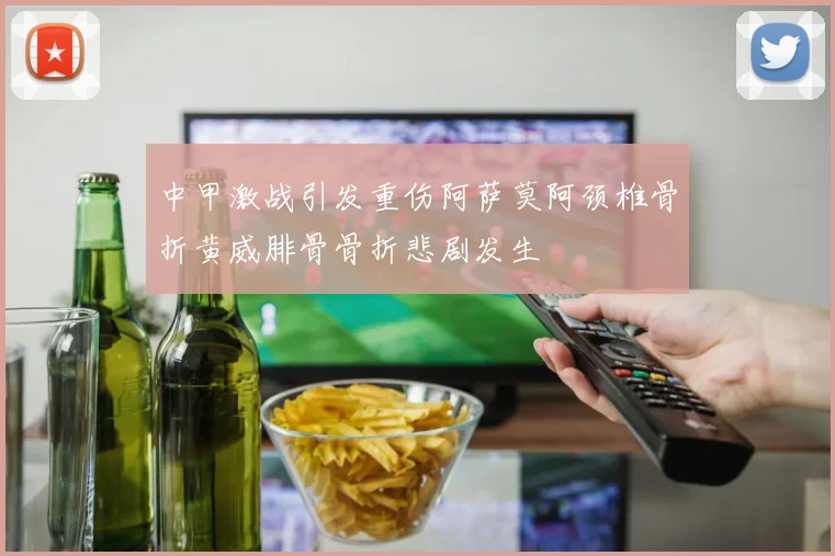 中甲激战引发重伤阿萨莫阿颈椎骨折黄威腓骨骨折悲剧发生