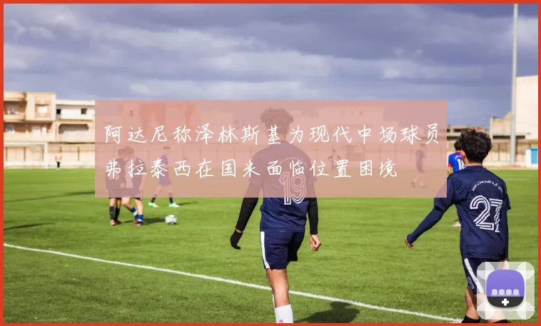 阿达尼称泽林斯基为现代中场球员弗拉泰西在国米面临位置困境
