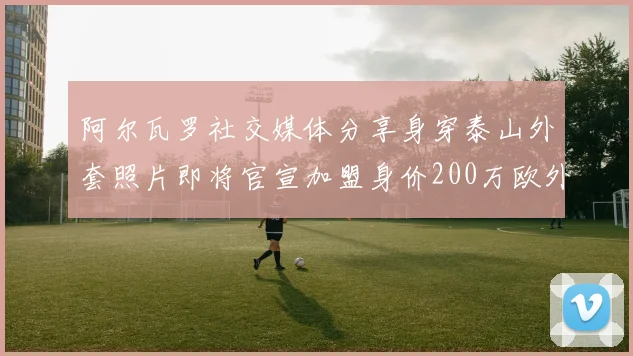 阿尔瓦罗社交媒体分享身穿泰山外套照片即将官宣加盟身价200万欧外援