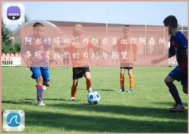 阿尔特塔回应内维尔言论称阿森纳争冠是我们的目标与期望