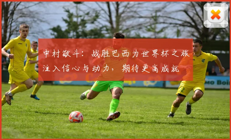 中村敬斗：战胜巴西为世界杯之旅注入信心与动力，期待更高成就