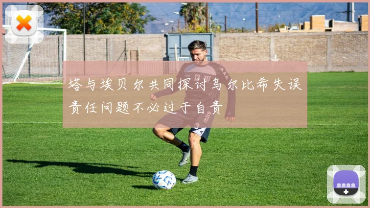 塔与埃贝尔共同探讨乌尔比希失误责任问题不必过于自责