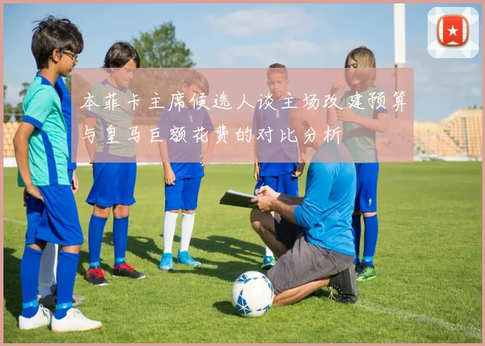 本菲卡主席候选人谈主场改建预算与皇马巨额花费的对比分析