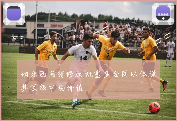 切尔西或将修改凯塞多合同以体现其顶级中场价值
