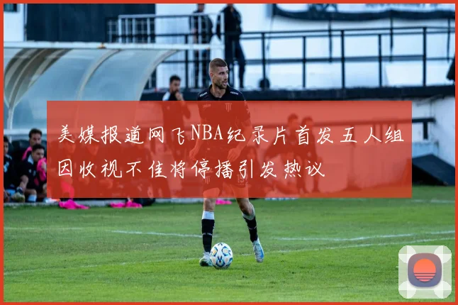 美媒报道网飞NBA纪录片首发五人组因收视不佳将停播引发热议