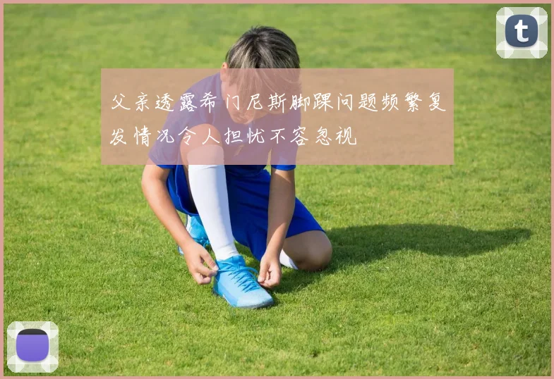 父亲透露希门尼斯脚踝问题频繁复发情况令人担忧不容忽视