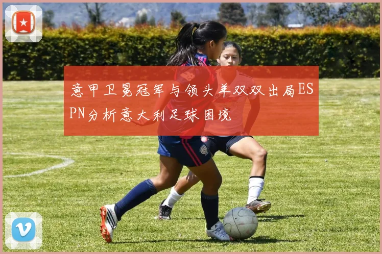 意甲卫冕冠军与领头羊双双出局ESPN分析意大利足球困境
