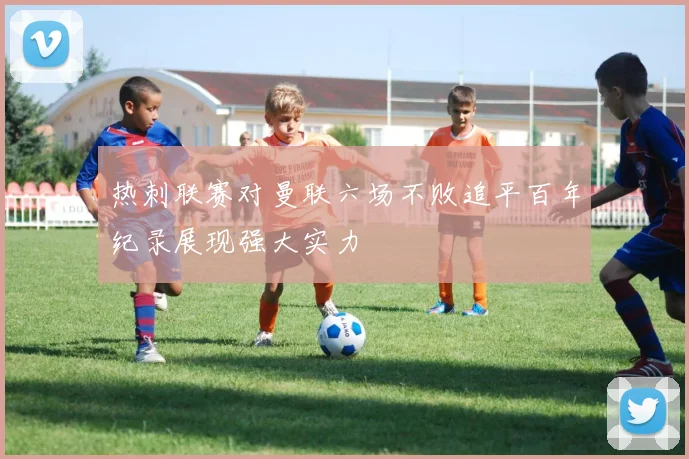 热刺联赛对曼联六场不败追平百年纪录展现强大实力