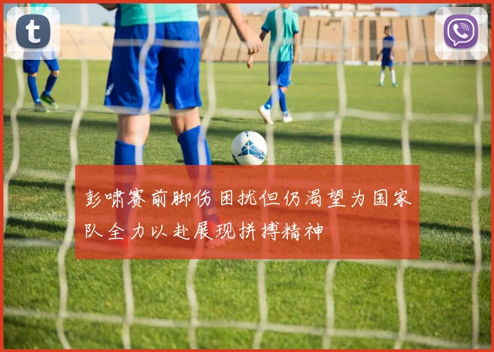 彭啸赛前脚伤困扰但仍渴望为国家队全力以赴展现拼搏精神