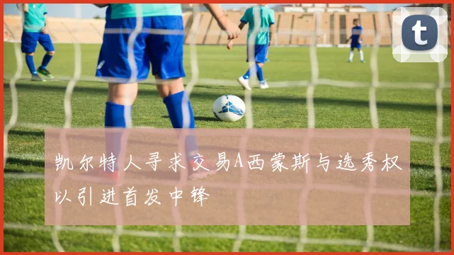 凯尔特人寻求交易A西蒙斯与选秀权以引进首发中锋