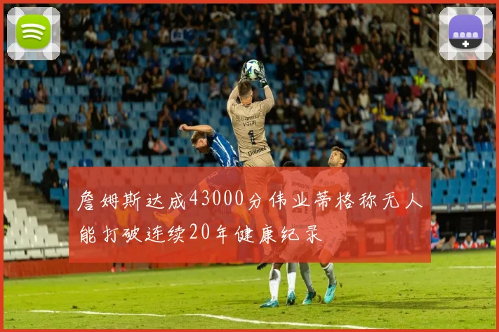 詹姆斯达成43000分伟业蒂格称无人能打破连续20年健康纪录