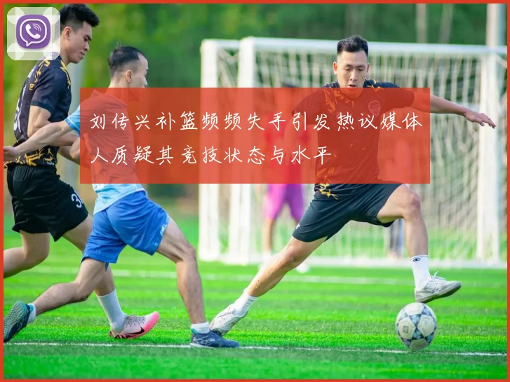 刘传兴补篮频频失手引发热议媒体人质疑其竞技状态与水平