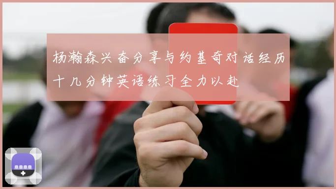杨瀚森兴奋分享与约基奇对话经历十几分钟英语练习全力以赴
