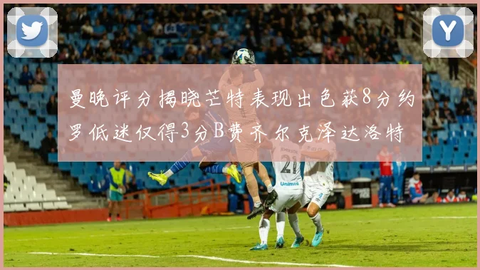 曼晚评分揭晓芒特表现出色获8分约罗低迷仅得3分B费齐尔克泽达洛特均获7分