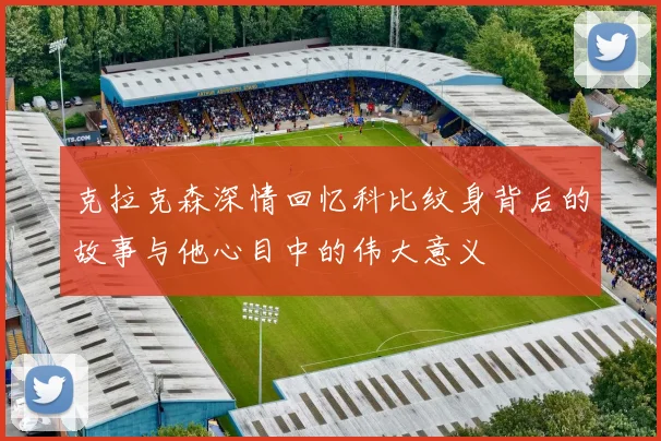 克拉克森深情回忆科比纹身背后的故事与他心目中的伟大意义