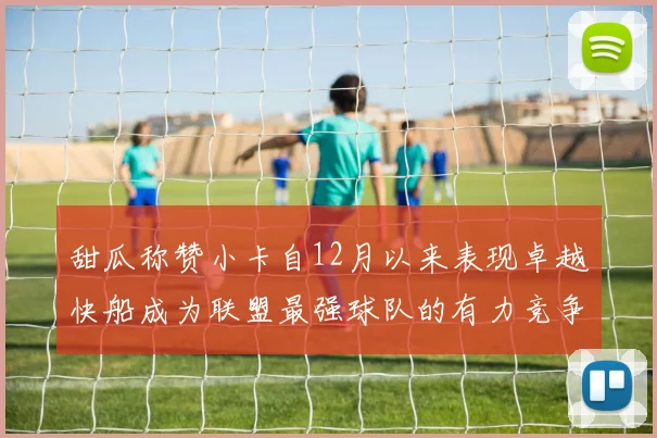 甜瓜称赞小卡自12月以来表现卓越快船成为联盟最强球队的有力竞争者