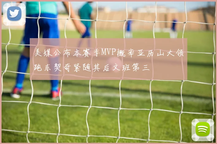 美媒公布本赛季MVP概率亚历山大领跑东契奇紧随其后文班第三