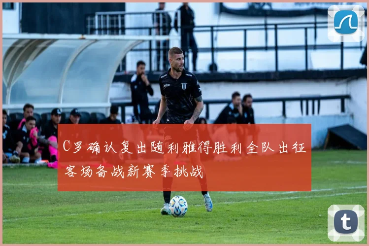 C罗确认复出随利雅得胜利全队出征客场备战新赛季挑战