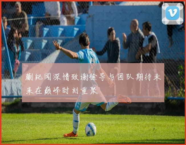 蒯纪闻深情致谢徐导与团队期待未来在巅峰时刻重聚
