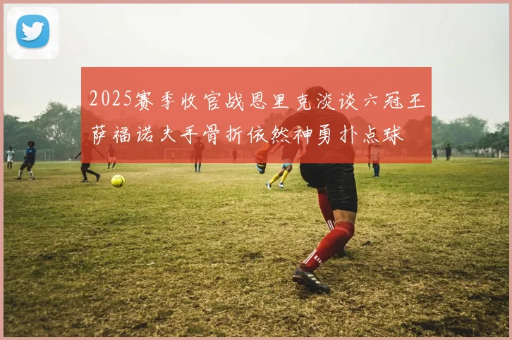 2025赛季收官战恩里克淡谈六冠王萨福诺夫手骨折依然神勇扑点球