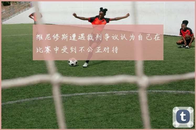 维尼修斯遭遇裁判争议认为自己在比赛中受到不公正对待