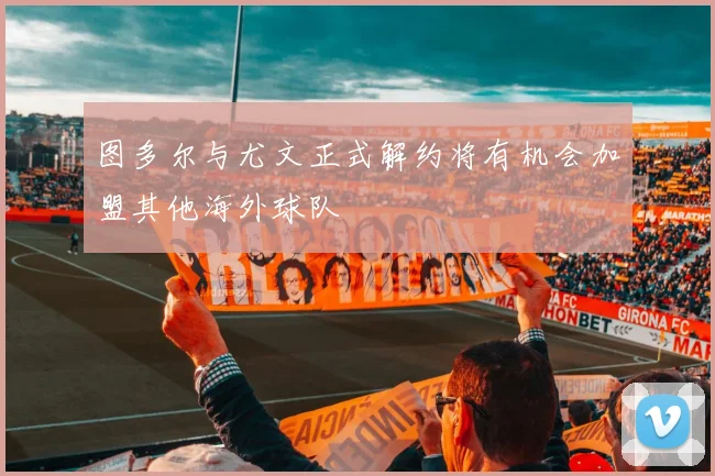 图多尔与尤文正式解约将有机会加盟其他海外球队