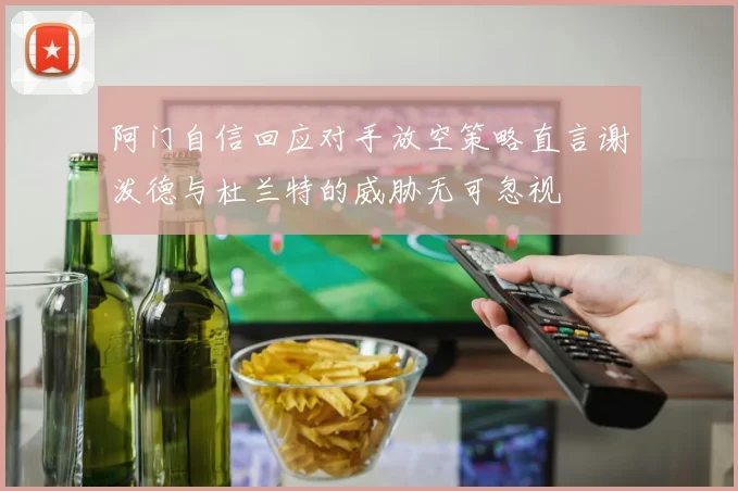 阿门自信回应对手放空策略直言谢泼德与杜兰特的威胁无可忽视
