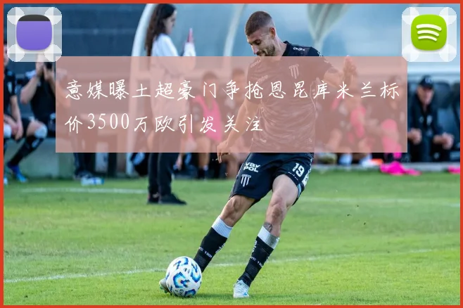 意媒曝土超豪门争抢恩昆库米兰标价3500万欧引发关注