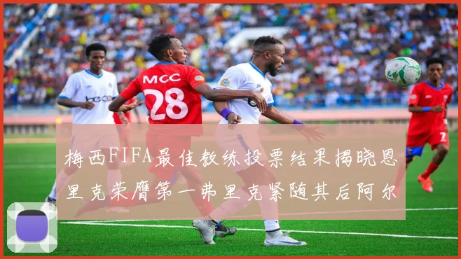 梅西FIFA最佳教练投票结果揭晓恩里克荣膺第一弗里克紧随其后阿尔特塔位列第三