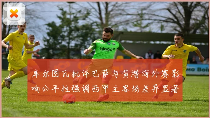 库尔图瓦批评巴萨与黄潜海外赛影响公平性强调西甲主客场差异显著
