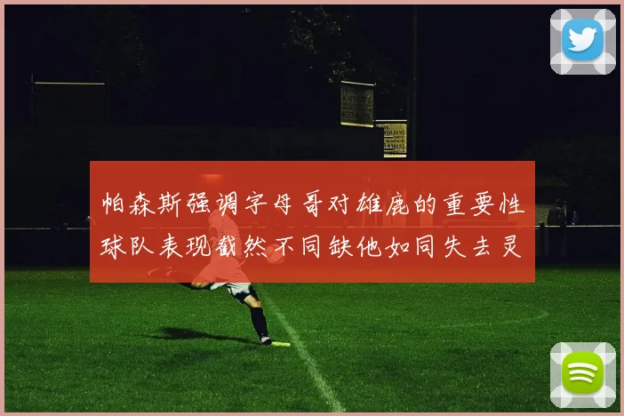 帕森斯强调字母哥对雄鹿的重要性球队表现截然不同缺他如同失去灵魂