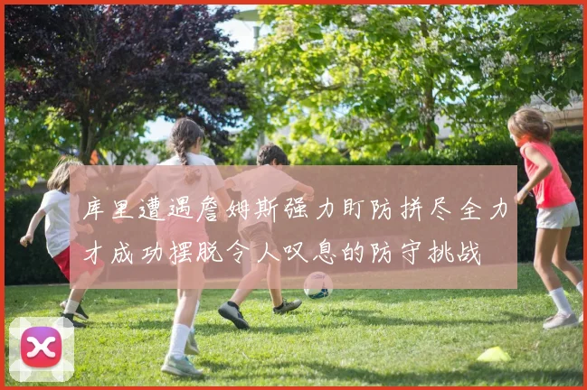 库里遭遇詹姆斯强力盯防拼尽全力才成功摆脱令人叹息的防守挑战