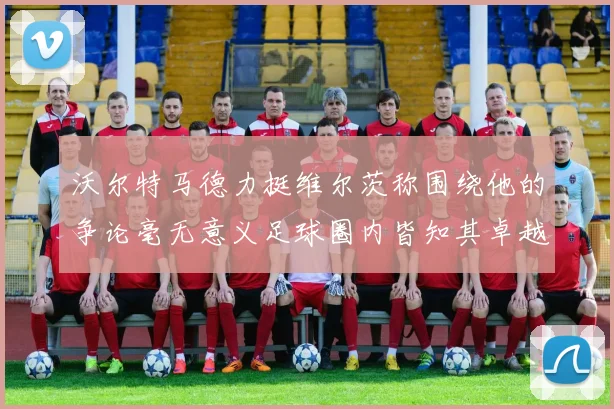 沃尔特马德力挺维尔茨称围绕他的争论毫无意义足球圈内皆知其卓越表现