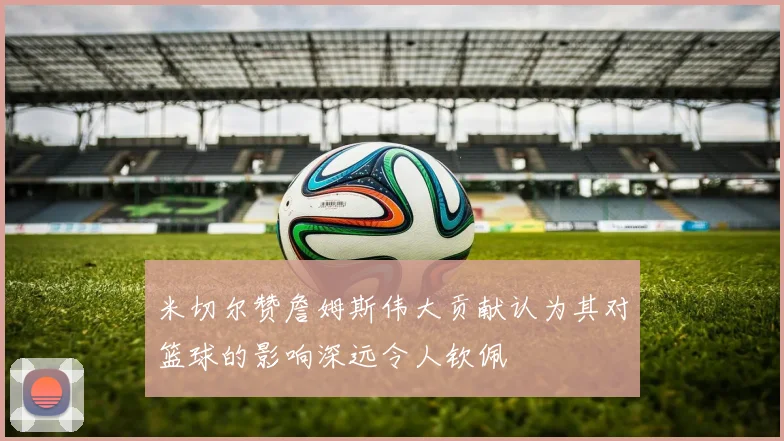 米切尔赞詹姆斯伟大贡献认为其对篮球的影响深远令人钦佩