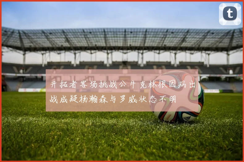 开拓者客场挑战公牛克林根因病出战成疑杨瀚森与罗威状态不明