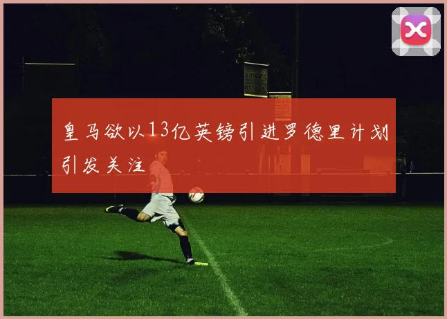 皇马欲以13亿英镑引进罗德里计划引发关注