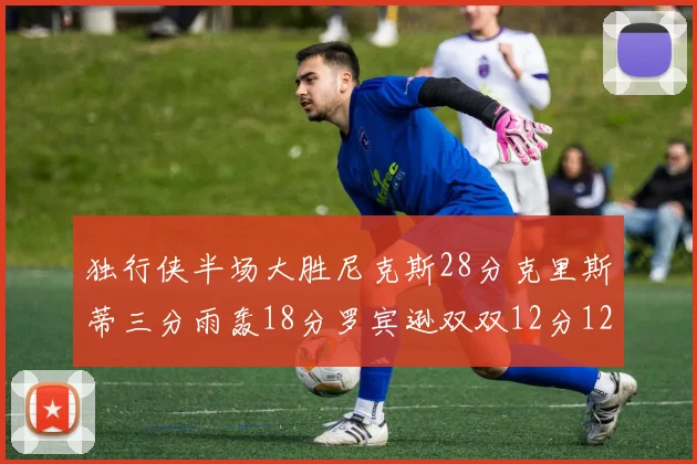 独行侠半场大胜尼克斯28分克里斯蒂三分雨轰18分罗宾逊双双12分12篮板表现出色