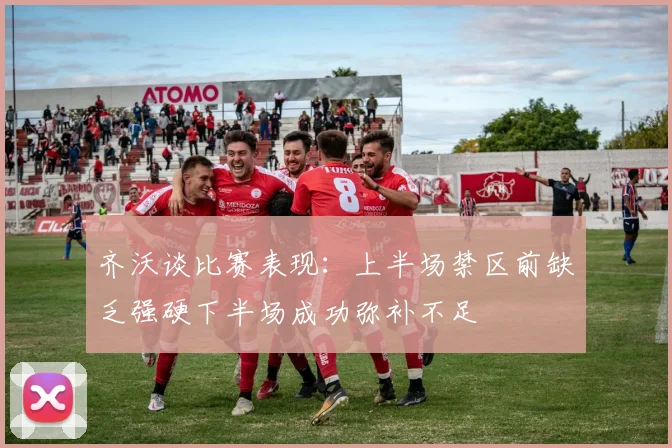 齐沃谈比赛表现：上半场禁区前缺乏强硬下半场成功弥补不足