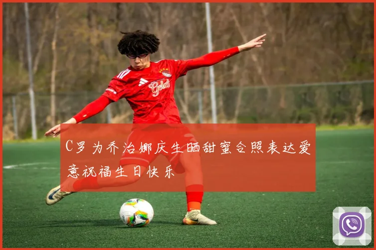 C罗为乔治娜庆生晒甜蜜合照表达爱意祝福生日快乐