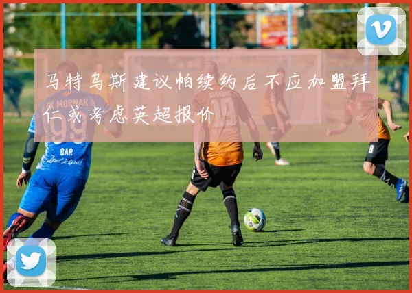 马特乌斯建议帕续约后不应加盟拜仁或考虑英超报价