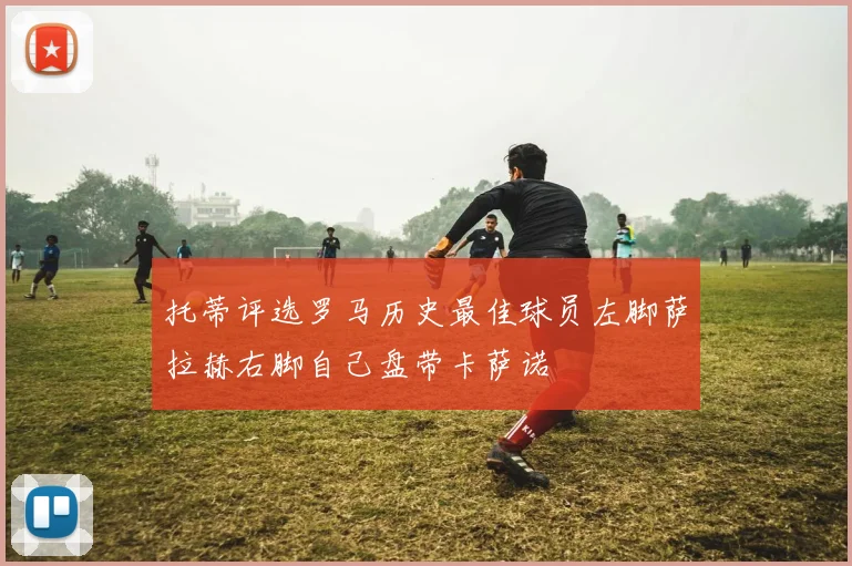 托蒂评选罗马历史最佳球员左脚萨拉赫右脚自己盘带卡萨诺